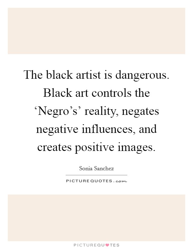 The black artist is dangerous. Black art controls the ‘Negro's' reality, negates negative influences, and creates positive images Picture Quote #1