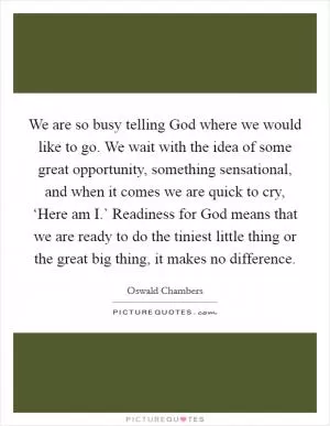 We are so busy telling God where we would like to go. We wait with the idea of some great opportunity, something sensational, and when it comes we are quick to cry, ‘Here am I.’ Readiness for God means that we are ready to do the tiniest little thing or the great big thing, it makes no difference Picture Quote #1