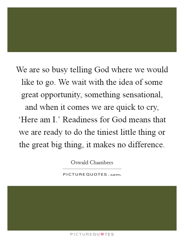 We are so busy telling God where we would like to go. We wait with the idea of some great opportunity, something sensational, and when it comes we are quick to cry, ‘Here am I.' Readiness for God means that we are ready to do the tiniest little thing or the great big thing, it makes no difference Picture Quote #1