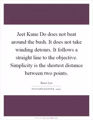 Jeet Kune Do does not beat around the bush. It does not take winding detours. It follows a straight line to the objective. Simplicity is the shortest distance between two points Picture Quote #1