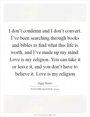 I don’t condemn and I don’t convert. I’ve been searching through books and bibles to find what this life is worth, and I’ve made up my mind: Love is my religion. You can take it or leave it, and you don’t have to believe it. Love is my religion Picture Quote #1