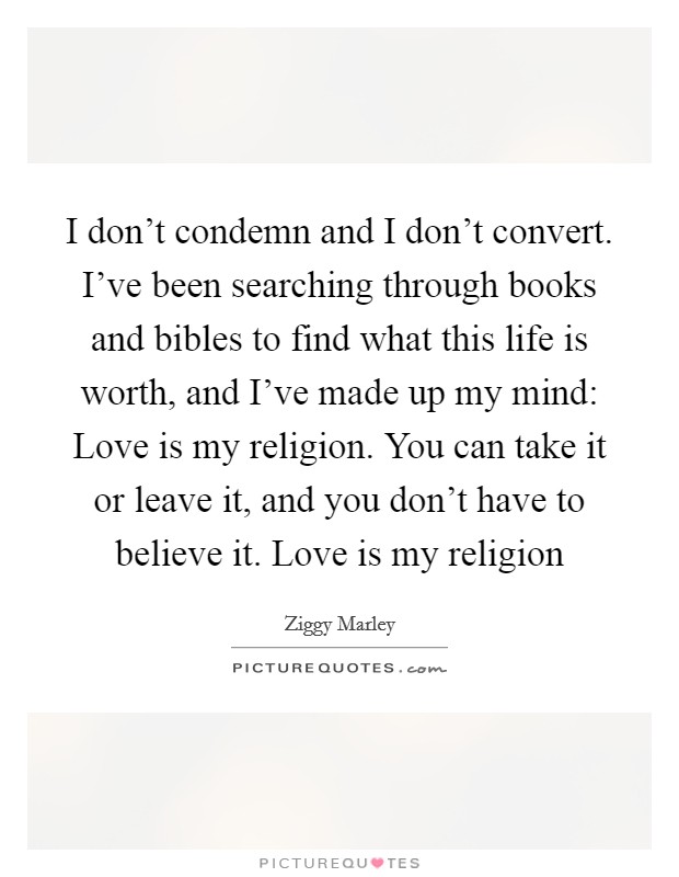 I don't condemn and I don't convert. I've been searching through books and bibles to find what this life is worth, and I've made up my mind: Love is my religion. You can take it or leave it, and you don't have to believe it. Love is my religion Picture Quote #1