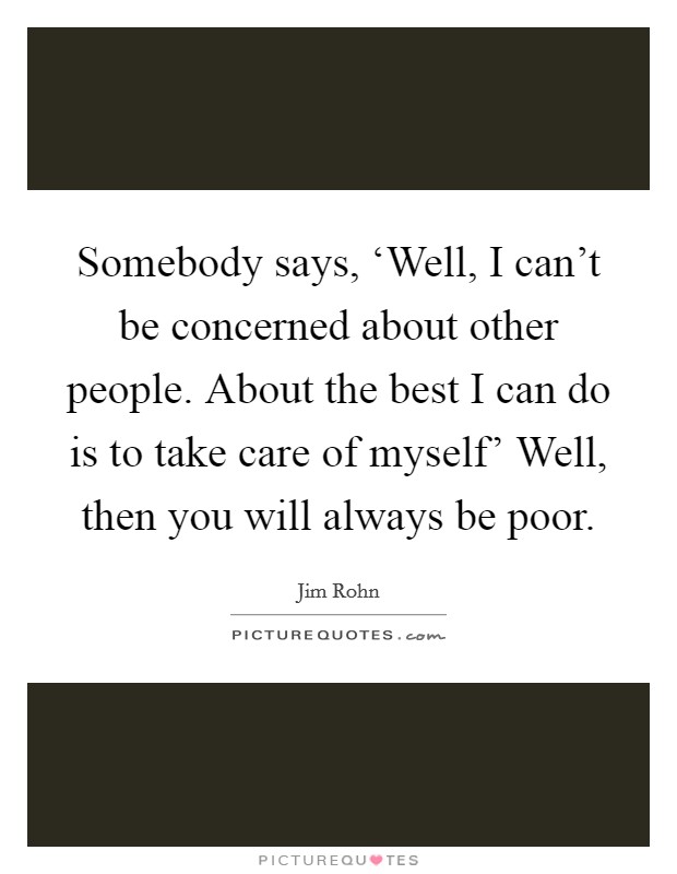 Somebody says, ‘Well, I can't be concerned about other people. About the best I can do is to take care of myself' Well, then you will always be poor Picture Quote #1