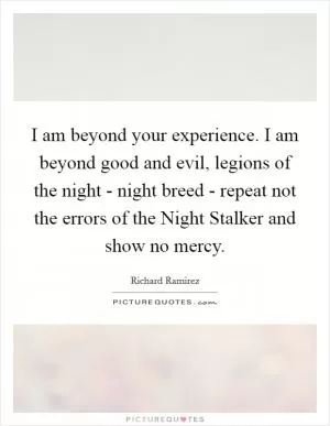 I am beyond your experience. I am beyond good and evil, legions of the night - night breed - repeat not the errors of the Night Stalker and show no mercy Picture Quote #1