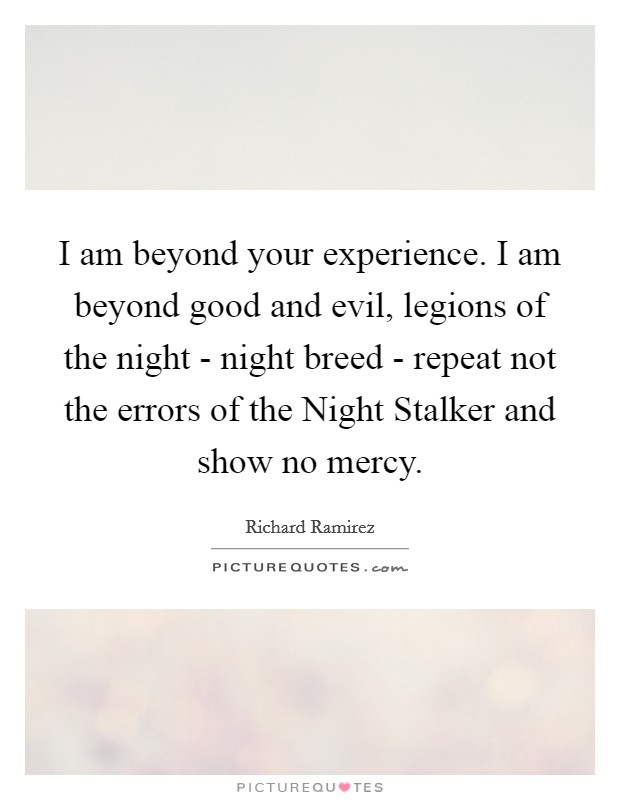I am beyond your experience. I am beyond good and evil, legions of the night - night breed - repeat not the errors of the Night Stalker and show no mercy Picture Quote #1