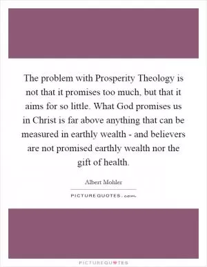 The problem with Prosperity Theology is not that it promises too much, but that it aims for so little. What God promises us in Christ is far above anything that can be measured in earthly wealth - and believers are not promised earthly wealth nor the gift of health Picture Quote #1