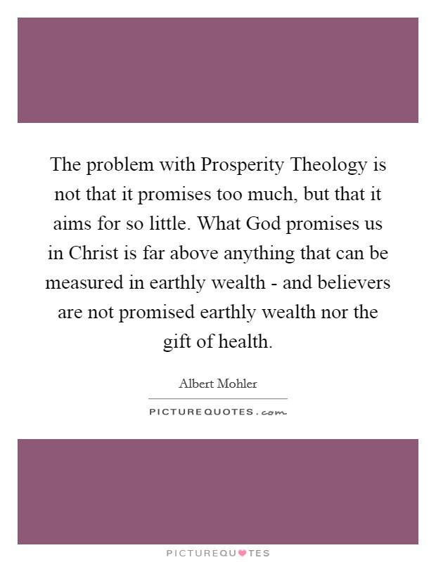 The problem with Prosperity Theology is not that it promises too much, but that it aims for so little. What God promises us in Christ is far above anything that can be measured in earthly wealth - and believers are not promised earthly wealth nor the gift of health Picture Quote #1