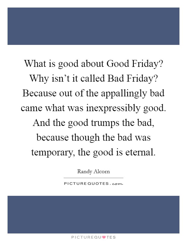 What is good about Good Friday? Why isn't it called Bad Friday? Because out of the appallingly bad came what was inexpressibly good. And the good trumps the bad, because though the bad was temporary, the good is eternal Picture Quote #1