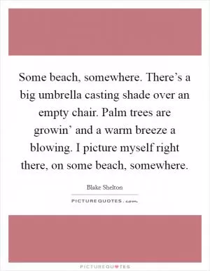Some beach, somewhere. There’s a big umbrella casting shade over an empty chair. Palm trees are growin’ and a warm breeze a blowing. I picture myself right there, on some beach, somewhere Picture Quote #1