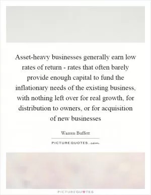 Asset-heavy businesses generally earn low rates of return - rates that often barely provide enough capital to fund the inflationary needs of the existing business, with nothing left over for real growth, for distribution to owners, or for acquisition of new businesses Picture Quote #1