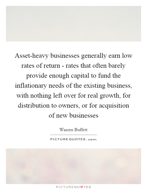Asset-heavy businesses generally earn low rates of return - rates that often barely provide enough capital to fund the inflationary needs of the existing business, with nothing left over for real growth, for distribution to owners, or for acquisition of new businesses Picture Quote #1