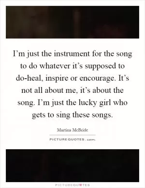 I’m just the instrument for the song to do whatever it’s supposed to do-heal, inspire or encourage. It’s not all about me, it’s about the song. I’m just the lucky girl who gets to sing these songs Picture Quote #1