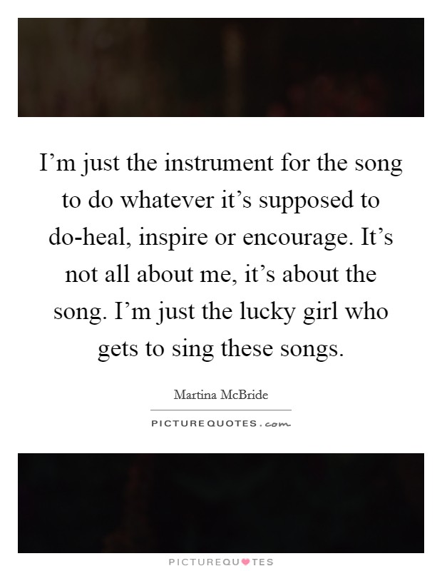 I'm just the instrument for the song to do whatever it's supposed to do-heal, inspire or encourage. It's not all about me, it's about the song. I'm just the lucky girl who gets to sing these songs Picture Quote #1
