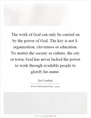 The work of God can only be carried on by the power of God. The key is not $, organization, cleverness or education. No matter the society or culture, the city or town, God has never lacked the power to work through available people to glorify his name Picture Quote #1