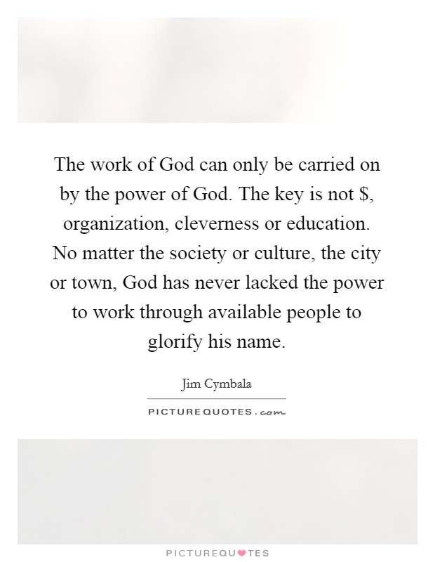 The work of God can only be carried on by the power of God. The key is not $, organization, cleverness or education. No matter the society or culture, the city or town, God has never lacked the power to work through available people to glorify his name Picture Quote #1