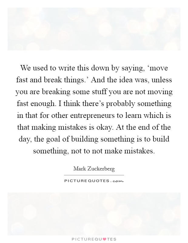 We used to write this down by saying, ‘move fast and break things.' And the idea was, unless you are breaking some stuff you are not moving fast enough. I think there's probably something in that for other entrepreneurs to learn which is that making mistakes is okay. At the end of the day, the goal of building something is to build something, not to not make mistakes Picture Quote #1