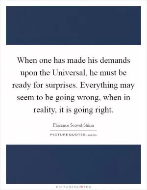 When one has made his demands upon the Universal, he must be ready for surprises. Everything may seem to be going wrong, when in reality, it is going right Picture Quote #1
