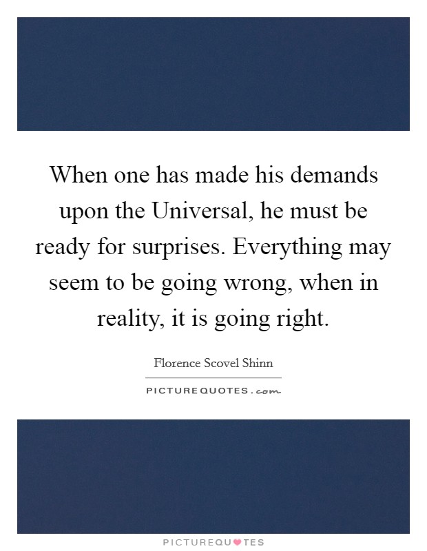 When one has made his demands upon the Universal, he must be ready for surprises. Everything may seem to be going wrong, when in reality, it is going right Picture Quote #1