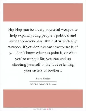 Hip Hop can be a very powerful weapon to help expand young people’s political and social consciousness. But just as with any weapon, if you don’t know how to use it, if you don’t know where to point it, or what you’re using it for, you can end up shooting yourself in the foot or killing your sisters or brothers Picture Quote #1