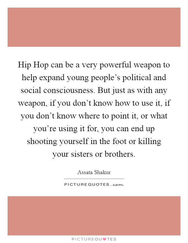 Hip Hop can be a very powerful weapon to help expand young people's political and social consciousness. But just as with any weapon, if you don't know how to use it, if you don't know where to point it, or what you're using it for, you can end up shooting yourself in the foot or killing your sisters or brothers Picture Quote #1