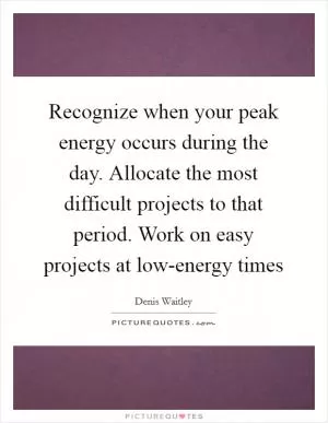 Recognize when your peak energy occurs during the day. Allocate the most difficult projects to that period. Work on easy projects at low-energy times Picture Quote #1
