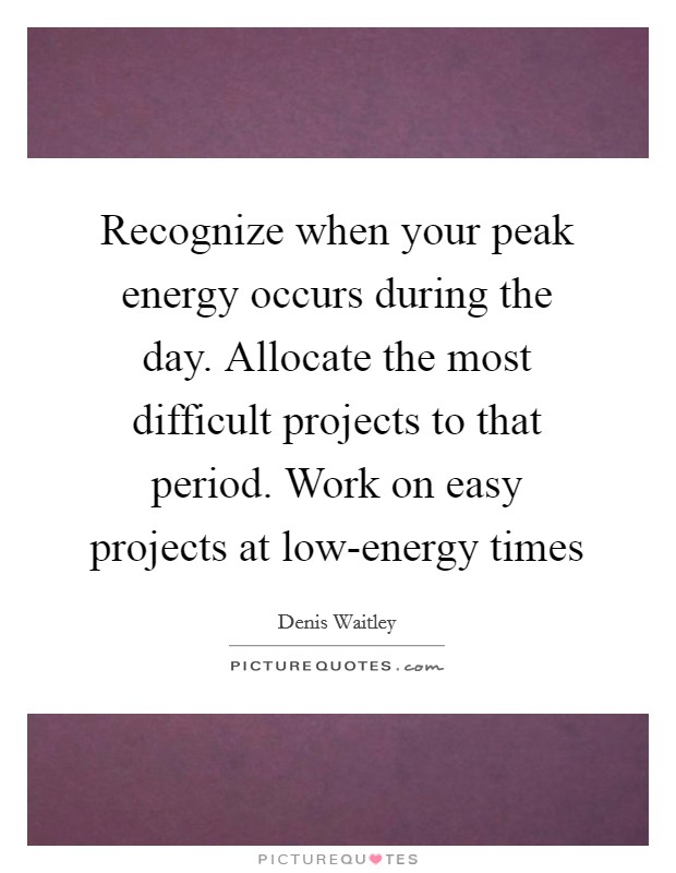 Recognize when your peak energy occurs during the day. Allocate the most difficult projects to that period. Work on easy projects at low-energy times Picture Quote #1