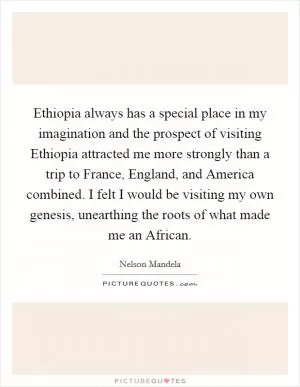Ethiopia always has a special place in my imagination and the prospect of visiting Ethiopia attracted me more strongly than a trip to France, England, and America combined. I felt I would be visiting my own genesis, unearthing the roots of what made me an African Picture Quote #1