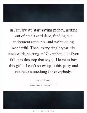 In January we start saving money, getting out of credit card debt, funding our retirement accounts, and we’re doing wonderful. Then, every single year like clockwork, starting in November, all of you fall into this trap that says, ‘I have to buy this gift... I can’t show up at this party and not have something for everybody Picture Quote #1