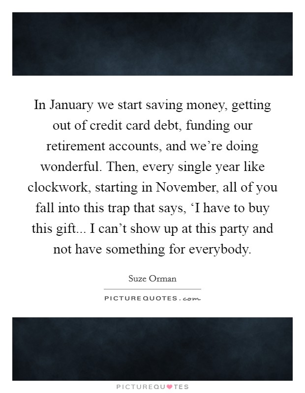 In January we start saving money, getting out of credit card debt, funding our retirement accounts, and we're doing wonderful. Then, every single year like clockwork, starting in November, all of you fall into this trap that says, ‘I have to buy this gift... I can't show up at this party and not have something for everybody Picture Quote #1