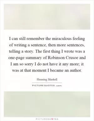I can still remember the miraculous feeling of writing a sentence, then more sentences, telling a story. The first thing I wrote was a one-page summary of Robinson Crusoe and I am so sorry I do not have it any more; it was at that moment I became an author Picture Quote #1