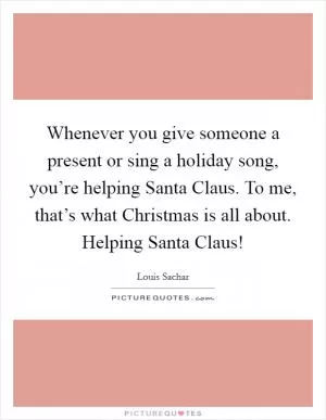 Whenever you give someone a present or sing a holiday song, you’re helping Santa Claus. To me, that’s what Christmas is all about. Helping Santa Claus! Picture Quote #1