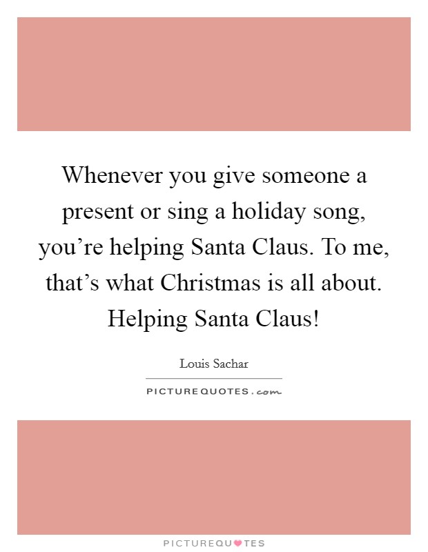 Whenever you give someone a present or sing a holiday song, you're helping Santa Claus. To me, that's what Christmas is all about. Helping Santa Claus! Picture Quote #1