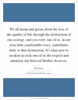 We all moan and groan about the loss of the quality of life through the destruction of our ecology, and yet every one of us, in our own little comfortable ways, contributes daily to that destruction. It’s time now to awaken in each one of us the respect and attention our beloved Mother deserves Picture Quote #1