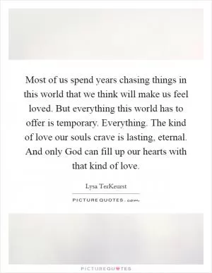 Most of us spend years chasing things in this world that we think will make us feel loved. But everything this world has to offer is temporary. Everything. The kind of love our souls crave is lasting, eternal. And only God can fill up our hearts with that kind of love Picture Quote #1