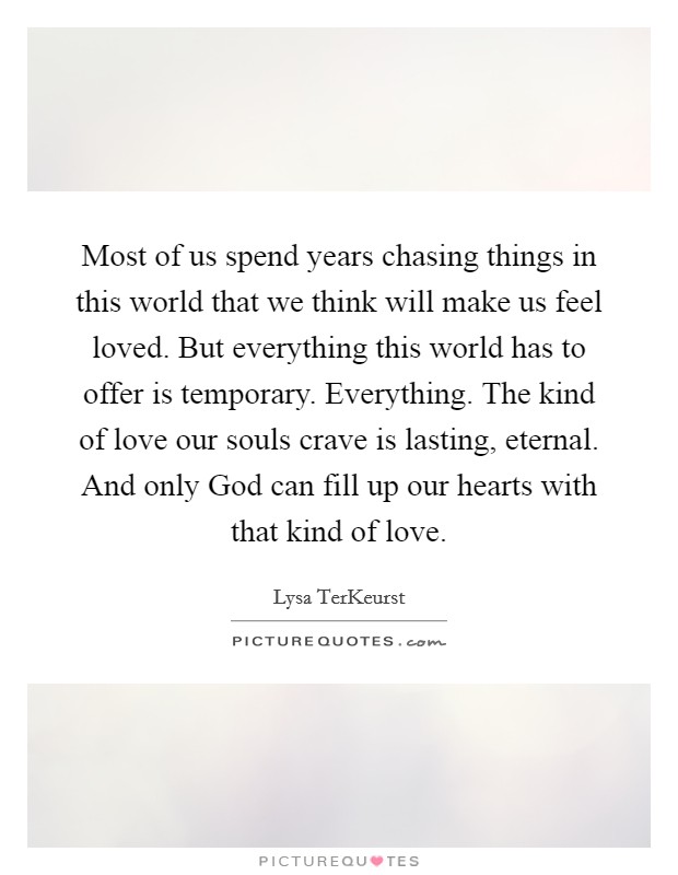 Most of us spend years chasing things in this world that we think will make us feel loved. But everything this world has to offer is temporary. Everything. The kind of love our souls crave is lasting, eternal. And only God can fill up our hearts with that kind of love Picture Quote #1