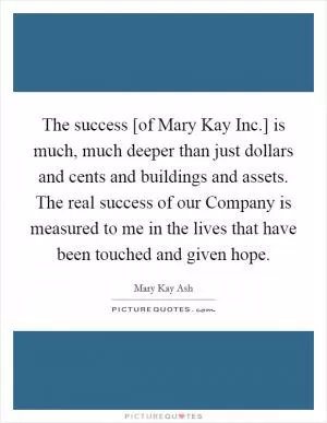 The success [of Mary Kay Inc.] is much, much deeper than just dollars and cents and buildings and assets. The real success of our Company is measured to me in the lives that have been touched and given hope Picture Quote #1