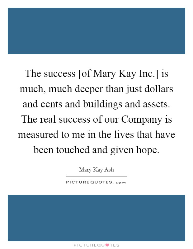 The success [of Mary Kay Inc.] is much, much deeper than just dollars and cents and buildings and assets. The real success of our Company is measured to me in the lives that have been touched and given hope Picture Quote #1