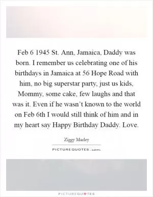 Feb 6 1945 St. Ann, Jamaica, Daddy was born. I remember us celebrating one of his birthdays in Jamaica at 56 Hope Road with him, no big superstar party, just us kids, Mommy, some cake, few laughs and that was it. Even if he wasn’t known to the world on Feb 6th I would still think of him and in my heart say Happy Birthday Daddy. Love Picture Quote #1