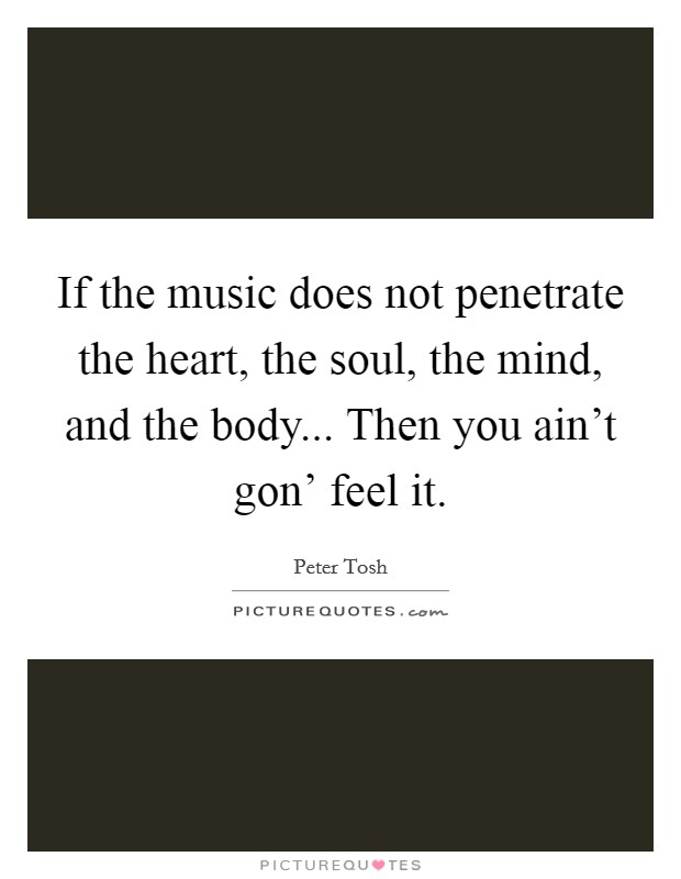 If the music does not penetrate the heart, the soul, the mind, and the body... Then you ain't gon' feel it Picture Quote #1