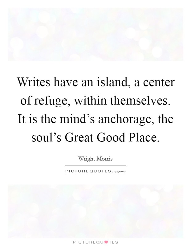 Writes have an island, a center of refuge, within themselves. It is the mind's anchorage, the soul's Great Good Place Picture Quote #1