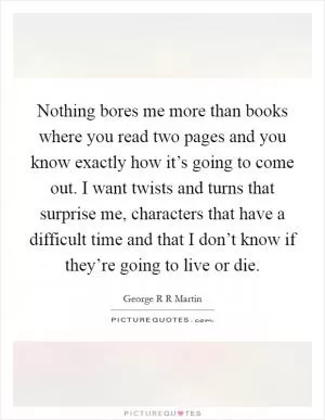 Nothing bores me more than books where you read two pages and you know exactly how it’s going to come out. I want twists and turns that surprise me, characters that have a difficult time and that I don’t know if they’re going to live or die Picture Quote #1