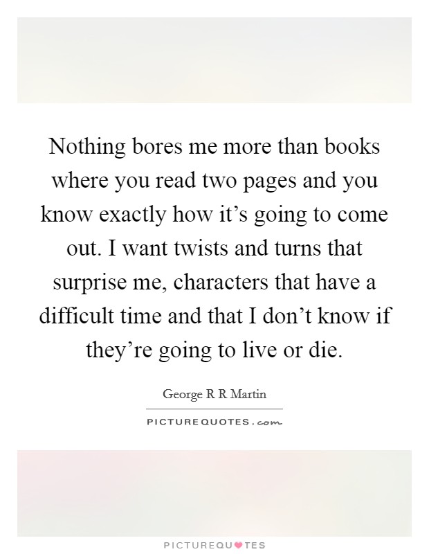 Nothing bores me more than books where you read two pages and you know exactly how it's going to come out. I want twists and turns that surprise me, characters that have a difficult time and that I don't know if they're going to live or die Picture Quote #1