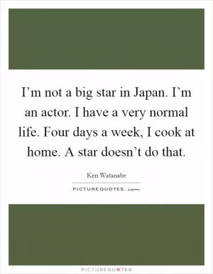 I’m not a big star in Japan. I’m an actor. I have a very normal life. Four days a week, I cook at home. A star doesn’t do that Picture Quote #1