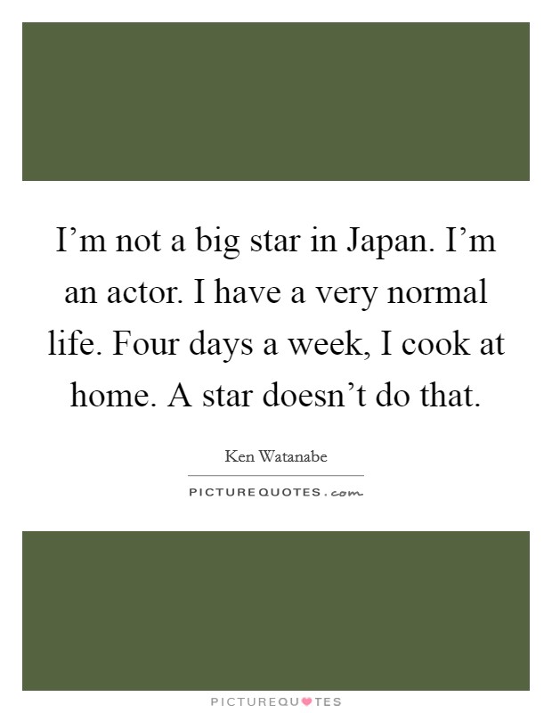 I'm not a big star in Japan. I'm an actor. I have a very normal life. Four days a week, I cook at home. A star doesn't do that Picture Quote #1
