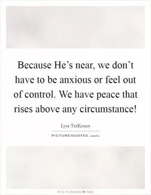 Because He’s near, we don’t have to be anxious or feel out of control. We have peace that rises above any circumstance! Picture Quote #1