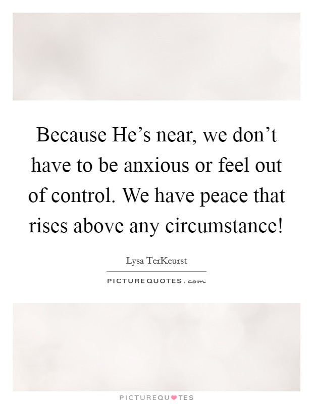 Because He's near, we don't have to be anxious or feel out of control. We have peace that rises above any circumstance! Picture Quote #1