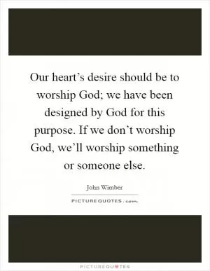 Our heart’s desire should be to worship God; we have been designed by God for this purpose. If we don’t worship God, we’ll worship something or someone else Picture Quote #1