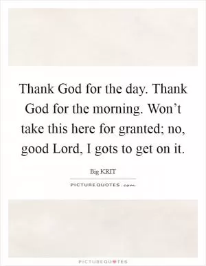 Thank God for the day. Thank God for the morning. Won’t take this here for granted; no, good Lord, I gots to get on it Picture Quote #1