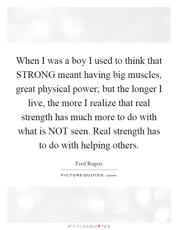 When I was a boy I used to think that STRONG meant having big muscles, great physical power; but the longer I live, the more I realize that real strength has much more to do with what is NOT seen. Real strength has to do with helping others Picture Quote #1