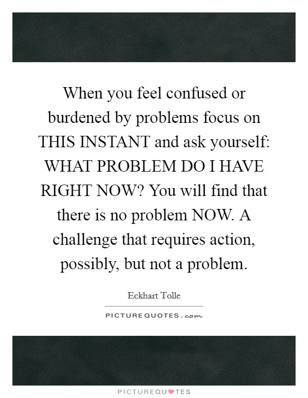 When you feel confused or burdened by problems focus on THIS INSTANT and ask yourself: WHAT PROBLEM DO I HAVE RIGHT NOW? You will find that there is no problem NOW. A challenge that requires action, possibly, but not a problem Picture Quote #1
